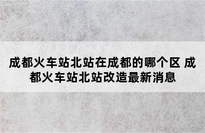 成都火车站北站在成都的哪个区 成都火车站北站改造最新消息